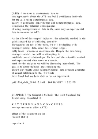 (ATE). It went on to demonstrate how to
test hypotheses about the ATE and build confidence intervals
for the ATE using experimental data.
Lastly, it contrasted experimental and nonexperimental data,
illustrating the potential consequences
of using nonexperimental data in the same way as experimental
data to measure an ATE.
As the title of this chapter indicates, the scientific method is the
gold standard for establishing causality.
Throughout the rest of the book, we will be dealing with
nonexperimental data, since this is what is typi-
cally found in business environments. Despite the data being
nonexperimental, we will be attempting to
establish causal relationships. To this end, the scientific method
and experimental data serve as a bench-
mark for the analyses we will be discussing henceforth. The
goal is to apply methods and reasoning that
ensure our results using nonexperimental data produce estimates
of causal relationships that we would
have found had we been able to run an experiment.
pri91516_ch04_083-112.indd 109 10/30/17 12:03 PM
CHAPTER 4 The Scientific Method: The Gold Standard for
Establishing Causality110
K E Y T E R M S A N D C O N C E P T S
average treatment effect (ATE)
effect of the treatment on the
treated (ETT)
experiment
 