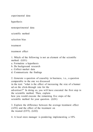experimental data
hypothesis
nonexperimental data
scientific method
selection bias
treatment
treatment effect
1. Which of the following is not an element of the scientific
method: (LO1)
a. Formulate a hypothesis
b. Do background research
c. Collect market data
d. Communicate the findings
2. Generate a question of causality in business, i.e., a question
comparable to the one we discussed
in the text: “what is the effect of increasing the size of a banner
ad on the click-through rate for the
advertiser?” In doing so, you will have executed the first step in
the scientific method. Then, explain
how you would execute the remaining five steps of the
scientific method for your question. (LO1)
3. Explain the difference between the average treatment effect
(ATE) and the effect of the treatment on
the treated (ETT). (LO2)
4. A local store manager is pondering implementing a 10%
 