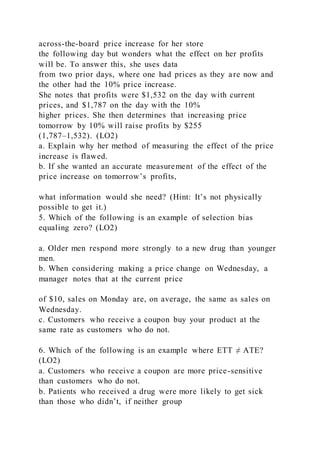 across-the-board price increase for her store
the following day but wonders what the effect on her profits
will be. To answer this, she uses data
from two prior days, where one had prices as they are now and
the other had the 10% price increase.
She notes that profits were $1,532 on the day with current
prices, and $1,787 on the day with the 10%
higher prices. She then determines that increasing price
tomorrow by 10% will raise profits by $255
(1,787–1,532). (LO2)
a. Explain why her method of measuring the effect of the price
increase is flawed.
b. If she wanted an accurate measurement of the effect of the
price increase on tomorrow’s profits,
what information would she need? (Hint: It’s not physically
possible to get it.)
5. Which of the following is an example of selection bias
equaling zero? (LO2)
a. Older men respond more strongly to a new drug than younger
men.
b. When considering making a price change on Wednesday, a
manager notes that at the current price
of $10, sales on Monday are, on average, the same as sales on
Wednesday.
c. Customers who receive a coupon buy your product at the
same rate as customers who do not.
6. Which of the following is an example where ETT ≠ ATE?
(LO2)
a. Customers who receive a coupon are more price-sensitive
than customers who do not.
b. Patients who received a drug were more likely to get sick
than those who didn’t, if neither group
 
