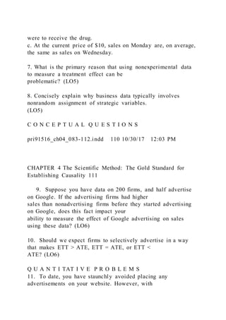 were to receive the drug.
c. At the current price of $10, sales on Monday are, on average,
the same as sales on Wednesday.
7. What is the primary reason that using nonexperimental data
to measure a treatment effect can be
problematic? (LO5)
8. Concisely explain why business data typically involves
nonrandom assignment of strategic variables.
(LO5)
C O N C E P T U A L Q U E S T I O N S
pri91516_ch04_083-112.indd 110 10/30/17 12:03 PM
CHAPTER 4 The Scientific Method: The Gold Standard for
Establishing Causality 111
     9. Suppose you have data on 200 firms, and half advertise
on Google. If the advertising firms had higher
sales than nonadvertising firms before they started advertising
on Google, does this fact impact your
ability to measure the effect of Google advertising on sales
using these data? (LO6)
10. Should we expect firms to selectively advertise in a way
that makes ETT > ATE, ETT = ATE, or ETT <
ATE? (LO6)
Q U A N T I TAT I V E P R O B L E M S
11. To date, you have staunchly avoided placing any
advertisements on your website. However, with
 