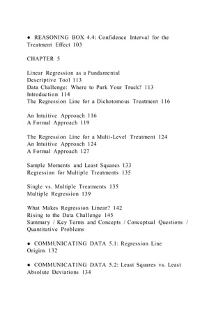 ● REASONING BOX 4.4: Confidence Interval for the
Treatment Effect 103
CHAPTER 5
Linear Regression as a Fundamental
Descriptive Tool 113
Data Challenge: Where to Park Your Truck? 113
Introduction 114
The Regression Line for a Dichotomous Treatment 116
An Intuitive Approach 116
A Formal Approach 119
The Regression Line for a Multi-Level Treatment 124
An Intuitive Approach 124
A Formal Approach 127
Sample Moments and Least Squares 133
Regression for Multiple Treatments 135
Single vs. Multiple Treatments 135
Multiple Regression 139
What Makes Regression Linear? 142
Rising to the Data Challenge 145
Summary / Key Terms and Concepts / Conceptual Questions /
Quantitative Problems
● COMMUNICATING DATA 5.1: Regression Line
Origins 132
● COMMUNICATING DATA 5.2: Least Squares vs. Least
Absolute Deviations 134
 