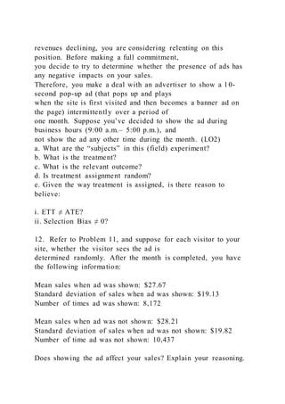 revenues declining, you are considering relenting on this
position. Before making a full commitment,
you decide to try to determine whether the presence of ads has
any negative impacts on your sales.
Therefore, you make a deal with an advertiser to show a 10-
second pop-up ad (that pops up and plays
when the site is first visited and then becomes a banner ad on
the page) intermittently over a period of
one month. Suppose you’ve decided to show the ad during
business hours (9:00 a.m.– 5:00 p.m.), and
not show the ad any other time during the month. (LO2)
a. What are the “subjects” in this (field) experiment?
b. What is the treatment?
c. What is the relevant outcome?
d. Is treatment assignment random?
e. Given the way treatment is assigned, is there reason to
believe:
i. ETT ≠ ATE?
ii. Selection Bias ≠ 0?
12. Refer to Problem 11, and suppose for each visitor to your
site, whether the visitor sees the ad is
determined randomly. After the month is completed, you have
the following information:
Mean sales when ad was shown: $27.67
Standard deviation of sales when ad was shown: $19.13
Number of times ad was shown: 8,172
Mean sales when ad was not shown: $28.21
Standard deviation of sales when ad was not shown: $19.82
Number of time ad was not shown: 10,437
Does showing the ad affect your sales? Explain your reasoning.
 