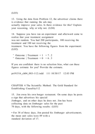 (LO3)
13. Using the data from Problem 12, the advertiser claims there
is evidence that running the ads may
actually improve your sales. Is there evidence for this? Explain
your reasoning, why or why not. (LO4)
14. Suppose you have run an experiment and afterward came to
realize that your treatment assignment
was not random. You had 200 participants, 100 receiving the
treatment and 100 not receiving the
treatment. You have the following figures from the experiment:
(LO2)
‾ Outcome | Treatment = 1 = 7 . 2
‾ Outcome | Treatment = 0 = 6 . 3
If you are confident there is no selection bias, what can these
figures estimate for you? Provide the estimate.
pri91516_ch04_083-112.indd 111 10/30/17 12:03 PM
CHAPTER 4 The Scientific Method: The Gold Standard for
Establishing Causality112
15. Jim owns his own burger restaurant. On some days he posts
a sign that advertises his special
Jimbuger, and on other days he does not. Jim has been
collecting data on Jimburger sales for the past
70 days, with the following results: (LO3)
• For 38 of those days, Jim posted his Jimburger advertisement;
the mean unit sales were 89 with a
standard deviation of 17.
 