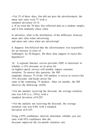 • For 32 of those days, Jim did not post the advertisement; the
mean unit sales were 77 with a
standard deviation of 15.
a. If we treat the 70 days Jim collected data as a random sample,
and if Jim randomly chose when
to advertise, what is the distribution of the difference between
mean unit sales when advertising
and mean unit sales when not advertising?
b. Suppose Jim believed that the advertisement was responsible
for an increase in sales of
Jimburgers by 20 burgers. Do these data support or reject this
hypothesis?
16. A regional Internet service provider (ISP) is interested in
whether a 15% discount on its price for
its highest-speed service will notably impact customer
retention. To answer this question, the ISP
randomly chooses 75 of the 150 markets it serves to receive the
15% discount, and keeps prices the
same in the remaining 75 markets. After six months, the ISP
observes the following: (LO4)
• For the markets receiving the discount, the average retention
rate was 0.93 (i.e., 93%), with a
standard deviation of 0.255.
• For the markets not receiving the discount, the average
retention rate was 0.88, with a standard
deviation of 0.325.
Using a 95% confidence interval, determine whether you can
state with 95% confidence that the
discount improved the six-month retention rate.
 