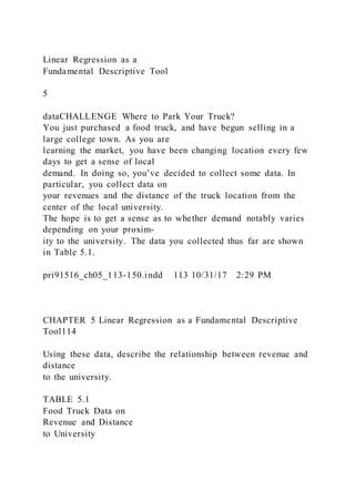 Linear Regression as a
Fundamental Descriptive Tool
5
dataCHALLENGE Where to Park Your Truck?
You just purchased a food truck, and have begun selling in a
large college town. As you are
learning the market, you have been changing location every few
days to get a sense of local
demand. In doing so, you’ve decided to collect some data. In
particular, you collect data on
your revenues and the distance of the truck location from the
center of the local university.
The hope is to get a sense as to whether demand notably varies
depending on your proxim-
ity to the university. The data you collected thus far are shown
in Table 5.1.
pri91516_ch05_113-150.indd 113 10/31/17 2:29 PM
CHAPTER 5 Linear Regression as a Fundamental Descriptive
Tool114
Using these data, describe the relationship between revenue and
distance
to the university.
TABLE 5.1
Food Truck Data on
Revenue and Distance
to University
 