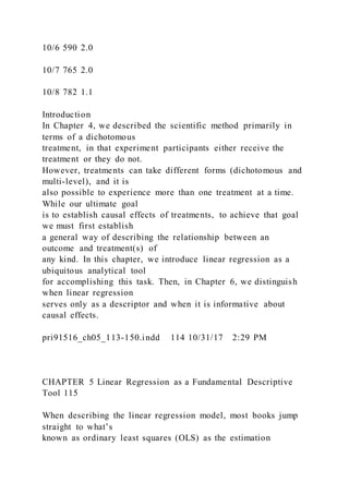 10/6 590 2.0
10/7 765 2.0
10/8 782 1.1
Introduction
In Chapter 4, we described the scientific method primarily in
terms of a dichotomous
treatment, in that experiment participants either receive the
treatment or they do not.
However, treatments can take different forms (dichotomous and
multi-level), and it is
also possible to experience more than one treatment at a time.
While our ultimate goal
is to establish causal effects of treatments, to achieve that goal
we must first establish
a general way of describing the relationship between an
outcome and treatment(s) of
any kind. In this chapter, we introduce linear regression as a
ubiquitous analytical tool
for accomplishing this task. Then, in Chapter 6, we distinguish
when linear regression
serves only as a descriptor and when it is informative about
causal effects.
pri91516_ch05_113-150.indd 114 10/31/17 2:29 PM
CHAPTER 5 Linear Regression as a Fundamental Descriptive
Tool 115
When describing the linear regression model, most books jump
straight to what’s
known as ordinary least squares (OLS) as the estimation
 