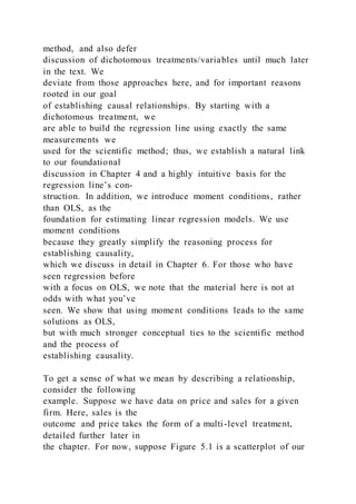 method, and also defer
discussion of dichotomous treatments/variables until much later
in the text. We
deviate from those approaches here, and for important reasons
rooted in our goal
of establishing causal relationships. By starting with a
dichotomous treatment, we
are able to build the regression line using exactly the same
measurements we
used for the scientific method; thus, we establish a natural link
to our foundational
discussion in Chapter 4 and a highly intuitive basis for the
regression line’s con-
struction. In addition, we introduce moment conditions, rather
than OLS, as the
foundation for estimating linear regression models. We use
moment conditions
because they greatly simplify the reasoning process for
establishing causality,
which we discuss in detail in Chapter 6. For those who have
seen regression before
with a focus on OLS, we note that the material here is not at
odds with what you’ve
seen. We show that using moment conditions leads to the same
solutions as OLS,
but with much stronger conceptual ties to the scientific method
and the process of
establishing causality.
To get a sense of what we mean by describing a relationship,
consider the following
example. Suppose we have data on price and sales for a given
firm. Here, sales is the
outcome and price takes the form of a multi-level treatment,
detailed further later in
the chapter. For now, suppose Figure 5.1 is a scatterplot of our
 