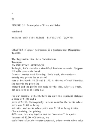s
20
FIGURE 5.1 Scatterplot of Price and Sales
continued
pri91516_ch05_113-150.indd 115 10/31/17 2:29 PM
CHAPTER 5 Linear Regression as a Fundamental Descriptive
Tool116
The Regression Line for a Dichotomous
Treatment
AN INTUITIVE APPROACH
To begin, let’s consider a simplified business scenario. Suppose
Jill sells corn at the local
farmers’ market each Saturday. Each week, she considers
exactly two prices for an ear of
corn at her booth: $1.00 and $1.50. At the end of each Saturday,
she records the price she
charged and the profits she made for that day. After six weeks,
her data look as in Table 5.2.
For our example with Jill, there are only two treatment statuses:
a price of $1.00 and a
price of $1.50. Consequently, we can consider the weeks where
price was $1.00 as being
untreated and weeks where price was $1.50 as being treated.
Characterizing the pricing
difference this way implies that the “treatment” is a price
increase of $0.50. (Of course, we
could have taken the reverse approach, where weeks when price
 