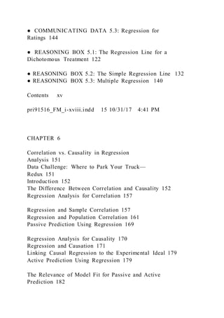 ● COMMUNICATING DATA 5.3: Regression for
Ratings 144
● REASONING BOX 5.1: The Regression Line for a
Dichotomous Treatment 122
● REASONING BOX 5.2: The Simple Regression Line 132
● REASONING BOX 5.3: Multiple Regression 140
Contents  xv
pri91516_FM_i-xviii.indd 15 10/31/17 4:41 PM
CHAPTER 6
Correlation vs. Causality in Regression
Analysis 151
Data Challenge: Where to Park Your Truck—
Redux 151
Introduction 152
The Difference Between Correlation and Causality 152
Regression Analysis for Correlation 157
Regression and Sample Correlation 157
Regression and Population Correlation 161
Passive Prediction Using Regression 169
Regression Analysis for Causality 170
Regression and Causation 171
Linking Causal Regression to the Experimental Ideal 179
Active Prediction Using Regression 179
The Relevance of Model Fit for Passive and Active
Prediction 182
 