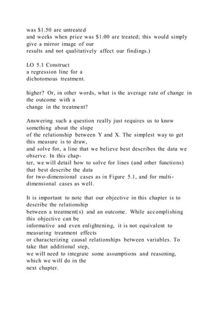 was $1.50 are untreated
and weeks when price was $1.00 are treated; this would simply
give a mirror image of our
results and not qualitatively affect our findings.)
LO 5.1 Construct
a regression line for a
dichotomous treatment.
higher? Or, in other words, what is the average rate of change in
the outcome with a
change in the treatment?
Answering such a question really just requires us to know
something about the slope
of the relationship between Y and X. The simplest way to get
this measure is to draw,
and solve for, a line that we believe best describes the data we
observe. In this chap-
ter, we will detail how to solve for lines (and other functions)
that best describe the data
for two-dimensional cases as in Figure 5.1, and for multi-
dimensional cases as well.
It is important to note that our objective in this chapter is to
describe the relationship
between a treatment(s) and an outcome. While accomplishing
this objective can be
informative and even enlightening, it is not equivalent to
measuring treatment effects
or characterizing causal relationships between variables. To
take that additional step,
we will need to integrate some assumptions and reasoning,
which we will do in the
next chapter.
 
