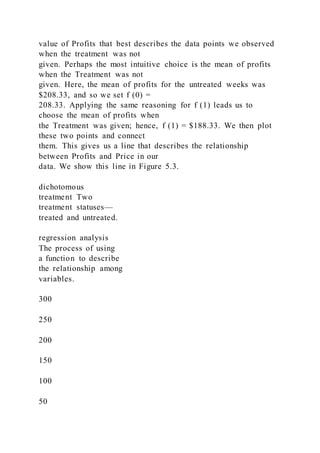 value of Profits that best describes the data points we observed
when the treatment was not
given. Perhaps the most intuitive choice is the mean of profits
when the Treatment was not
given. Here, the mean of profits for the untreated weeks was
$208.33, and so we set f (0) =
208.33. Applying the same reasoning for f (1) leads us to
choose the mean of profits when
the Treatment was given; hence, f (1) = $188.33. We then plot
these two points and connect
them. This gives us a line that describes the relationship
between Profits and Price in our
data. We show this line in Figure 5.3.
dichotomous
treatment Two
treatment statuses—
treated and untreated.
regression analysis
The process of using
a function to describe
the relationship among
variables.
300
250
200
150
100
50
 