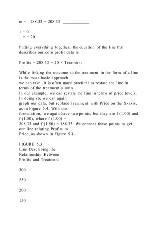 m = 188.33 − 208.33 ____________
1 − 0
= − 20 .
Putting everything together, the equation of the line that
describes our corn profit data is:
Profits = 208.33 − 20 × Treatment
While linking the outcome to the treatment in the form of a line
is the most basic approach
we can take, it is often more practical to restate the line in
terms of the treatment’s units.
In our example, we can restate the line in terms of price levels.
In doing so, we can again
graph our data, but replace Treatment with Price on the X-axis,
as in Figure 5.4. With this
formulation, we again have two points, but they are f (1.00) and
f (1.50), where f (1.00) =
208.33 and f (1.50) = 188.33. We connect these points to get
our line relating Profits to
Price, as shown in Figure 5.4.
FIGURE 5.3
Line Describing the
Relationship Between
Profits and Treatment
300
250
200
150
 