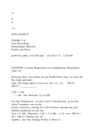 ro
fi
ts
1.6
$188.33$208.33
FIGURE 5.4
Line Describing
Relationship Between
Profits and Price
pri91516_ch05_113-150.indd 118 10/31/17 2:29 PM
CHAPTER 5 Linear Regression as a Fundamental Descriptive
Tool 119
Knowing these two points on our Profits/Price line, we solve for
the slope and inter-
cept. The slope again is rise over run, i.e., m = 188.33 −
208.33 ____________
1.50 − 1.00
= − 40 . The intercept, b, is f (0).
For this formulation, we don’t have f (0) directly, as we did
when Treatment was on the
X-axis; however, solving for f (0) involves moving one unit
(dollar) backward on our line
from f (1.00). Therefore, f (0) = f (1.00) + (−1) × m = 208.33 +
40 = 248.33. Putting this all
together, our line relating Profits to Price is:
 
