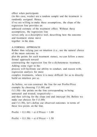 effect when participants
(in this case, weeks) are a random sample and the treatment is
randomly assigned. Hence,
if we are willing to make these assumptions, the slope of the
regression line provides an
unbiased estimate of the treatment effect. Without these
assumptions, the regression line
serves only as a descriptive tool, describing how the outcome
and treatment status move
together in the data.
A FORMAL APPROACH
Rather than relying just on intuition (i.e., use the natural choice
of the mean outcome to
plot the points for each treatment status), we can follow a more
formal approach toward
constructing the regression line for a dichotomous treatment.
Adding some rigor to the
process will facilitate our ability to conduct, and reason with,
regression analysis for more
complex treatments, where it is more difficult for us to directly
build on intuition per se.
As before, we can construct the line for our Profits/Price
example by choosing f (1.00) and
f (1.50)—the points on the line corresponding to being
untreated and treated, respectively—
and then solving for the slope (m) and intercept (b). Before we
make our choices for f (1.00)
and f (1.50), let’s define our observed outcomes in terms of
these two points on the line.
Profiti = f (1.00) + ei if Pricei = 1.00
Profiti = f (1.50) + ei if Pricei = 1.50
 