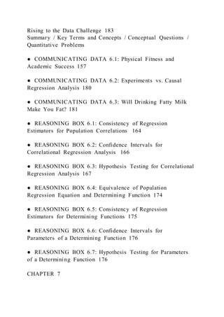 Rising to the Data Challenge 183
Summary / Key Terms and Concepts / Conceptual Questions /
Quantitative Problems
● COMMUNICATING DATA 6.1: Physical Fitness and
Academic Success 157
● COMMUNICATING DATA 6.2: Experiments vs. Causal
Regression Analysis 180
● COMMUNICATING DATA 6.3: Will Drinking Fatty Milk
Make You Fat? 181
● REASONING BOX 6.1: Consistency of Regression
Estimators for Population Correlations 164
● REASONING BOX 6.2: Confidence Intervals for
Correlational Regression Analysis 166
● REASONING BOX 6.3: Hypothesis Testing for Correlational
Regression Analysis 167
● REASONING BOX 6.4: Equivalence of Population
Regression Equation and Determining Function 174
● REASONING BOX 6.5: Consistency of Regression
Estimators for Determining Functions 175
● REASONING BOX 6.6: Confidence Intervals for
Parameters of a Determining Function 176
● REASONING BOX 6.7: Hypothesis Testing for Parameters
of a Determining Function 176
CHAPTER 7
 