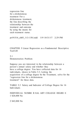 regression line
for a dichotomous
treatment For a
dichotomous treatment,
the line describing the
relationship between the
treatment and outcome
by using the means for
each treatment status.
pri91516_ch05_113-150.indd 119 10/31/17 2:29 PM
CHAPTER 5 Linear Regression as a Fundamental Descriptive
Tool120
5.1
Demonstration Problem
Suppose you are interested in the relationship between a
person’s annual salary and whether they
have a college degree. You have collected data for 16
individuals, shown in Table 5.3. Letting the
acquisition of a college degree be the Treatment, solve for the
“regression line for a dichotomous
treatment” for these data.
TABLE 5.3 Salary and Indicator of College Degree for 16
Individuals
INDIVIDUAL NUMBE R SAL ARY COLLEGE DEGRE E
1 $28,000 No
2 $42,000 No
 