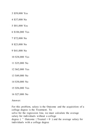 3 $59,000 Yes
4 $37,000 No
5 $81,000 Yes
6 $106,000 Yes
7 $72,000 No
8 $23,000 No
9 $41,000 No
10 $38,000 Yes
11 $35,000 No
12 $62,000 Yes
13 $49,000 No
14 $30,000 No
15 $56,000 Yes
16 $27,000 No
Answer:
For this problem, salary is the Outcome and the acquisition of a
college degree is the Treatment. To
solve for the regression line, we must calculate the average
salary for individuals without a college
degree ( ‾ Outcome | Treated = 0 ) and the average salary for
individuals with a college degree
 