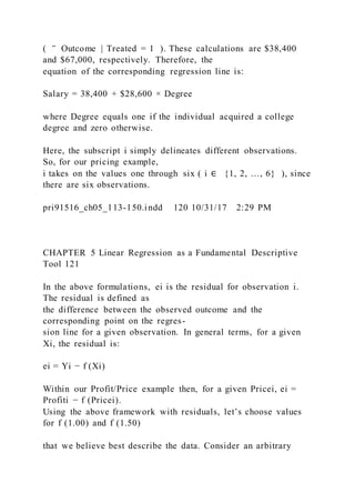 ( ‾ Outcome | Treated = 1 ). These calculations are $38,400
and $67,000, respectively. Therefore, the
equation of the corresponding regression line is:
Salary = 38,400 + $28,600 × Degree
where Degree equals one if the individual acquired a college
degree and zero otherwise.
Here, the subscript i simply delineates different observations.
So, for our pricing example,
i takes on the values one through six ( i ∈ {1, 2, …, 6} ), since
there are six observations.
pri91516_ch05_113-150.indd 120 10/31/17 2:29 PM
CHAPTER 5 Linear Regression as a Fundamental Descriptive
Tool 121
In the above formulations, ei is the residual for observation i.
The residual is defined as
the difference between the observed outcome and the
corresponding point on the regres-
sion line for a given observation. In general terms, for a given
Xi, the residual is:
ei = Yi − f (Xi)
Within our Profit/Price example then, for a given Pricei, ei =
Profiti − f (Pricei).
Using the above framework with residuals, let’s choose values
for f (1.00) and f (1.50)
that we believe best describe the data. Consider an arbitrary
 