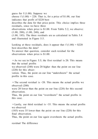 guess for f (1.00). Suppose we
choose f (1.00) = 220. That is, for a price of $1.00, our line
indicates that profit of $220 best
describes the data for that price point. This choice implies three
residuals, since we have three
observations when price is $1.00. From Table 5.2, we observe:
(1.00, 200), (1.00, 240), and
(1.00, 185). The three residuals are as calculated in Table 5.4
and illustrated in Figure 5.5.
Looking at these residuals, does it appear that f (1.00) = $220
best describes the data?
To answer that question, consider each residual for the
observations when price is $1.00:
• As we see in Figure 5.5, the first residual is 20. This means
that the actual profits
we observed (240) were 20 higher than the point on our line
(220) for this obser-
vation. Thus, the point on our line “undershoots” the actual
profits in this case.
• The second residual is −20. This means the actual profits we
observed (200)
were 20 lower than the point on our line (220) for this second
observation.
Thus, the point on our line “overshoots” the actual profits in
this case.
• Lastly, our third residual is −35. This means the actual profits
we observed
(185) were 35 lower than the point on our line (220) for this
final observation.
Thus, the point on our line again overshoots the actual profits.
residual The difference
 