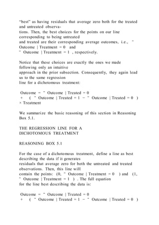 “best” as having residuals that average zero both for the treated
and untreated observa-
tions. Then, the best choices for the points on our line
corresponding to being untreated
and treated are their corresponding average outcomes, i.e., ‾
Outcome | Treatment = 0 and
‾ Outcome | Treatment = 1 , respectively.
Notice that these choices are exactly the ones we made
following only an intuitive
approach in the prior subsection. Consequently, they again lead
us to the same regression
line for a dichotomous treatment:
Outcome = ‾ Outcome | Treated = 0
+ (   ‾ Outcome | Treated = 1 − ‾ Outcome | Treated = 0   )
× Treatment
We summarize the basic reasoning of this section in Reasoning
Box 5.1.
THE REGRESSION LINE FOR A
DICHOTOMOUS TREATMENT
REASONING BOX 5.1
For the case of a dichotomous treatment, define a line as best
describing the data if it generates
residuals that average zero for both the untreated and treated
observations. Then, this line will
contain the points: (0, ‾ Outcome | Treatment = 0   ) and (1,
‾ Outcome | Treatment = 1   ) . The full equation
for the line best describing the data is:
Outcome = ‾ Outcome | Treated = 0
+ (   ‾ Outcome | Treated = 1 − ‾ Outcome | Treated = 0   )
 