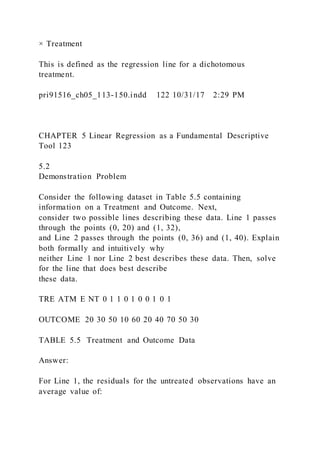 × Treatment
This is defined as the regression line for a dichotomous
treatment.
pri91516_ch05_113-150.indd 122 10/31/17 2:29 PM
CHAPTER 5 Linear Regression as a Fundamental Descriptive
Tool 123
5.2
Demonstration Problem
Consider the following dataset in Table 5.5 containing
information on a Treatment and Outcome. Next,
consider two possible lines describing these data. Line 1 passes
through the points (0, 20) and (1, 32),
and Line 2 passes through the points (0, 36) and (1, 40). Explain
both formally and intuitively why
neither Line 1 nor Line 2 best describes these data. Then, solve
for the line that does best describe
these data.
TRE ATM E NT 0 1 1 0 1 0 0 1 0 1
OUTCOME 20 30 50 10 60 20 40 70 50 30
TABLE 5.5 Treatment and Outcome Data
Answer:
For Line 1, the residuals for the untreated observations have an
average value of:
 