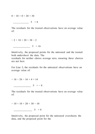 0 − 10 + 0 + 20 + 30
____________ 5 = 8
The residuals for the treated observations have an average value
of:
− 2 + 18 + 28 + 38 − 2
_____________ 5 = 16
Intuitively, the proposed points for the untreated and the treated
both undershoot the data. The
residuals for neither choice average zero, ensuring these choices
are not best.
For Line 2, the residuals for the untreated observations have an
average value of:
− 16 − 26 − 16 + 4 + 14
_____________ 5 = − 8
The residuals for the treated observations have an average value
of:
− 10 + 10 + 20 + 30 − 10
______________ 5 = 8
Intuitively, the proposed point for the untreated overshoots the
data, and the proposed point for the
 