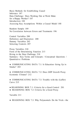 Basic Methods for Establishing Causal
Inference 187
Data Challenge: Does Working Out at Work Make
for a Happy Worker? 187
Introduction 188
Assessing Key Assumptions Within a Causal Model 188
Random Sample 189
No Correlation between Errors and Treatments 196
Control Variables 200
Definition and Illustration 200
Dummy Variables 202
Selecting Controls 207
Proxy Variables 210
Form of the Determining Function 213
Rising to the Data Challenge 218
Summary / Key Terms and Concepts / Conceptual Questions /
Quantitative Problems
● COMMUNICATING DATA 7.1: Is Education Going Up in
Smoke? 203
● COMMUNICATING DATA 7.2: Does GDP Growth Proxy
Economic Climate? 212
● COMMUNICATING DATA 7.3: Trouble with the (Laffer)
Curve 215
● REASONING BOX 7.1: Criteria for a Good Control 201
● REASONING BOX 7.2: Criteria for a Good Proxy
Variable 211
● REASONING BOX 7.3: Why Polynomials Do the Trick—the
 