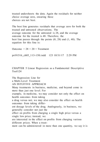 treated undershoots the data. Again the residuals for neither
choice average zero, ensuring these
choices are not best.
The best line generates residuals that average zero for both the
treated and untreated observations. The
average outcome for the untreated is 28, and the average
outcome for the treated is 48. Therefore, the
best line passes through the points (0, 28) and (1, 48). The
equation for this line is:
Outcome = 28 + 20 × Treatment
pri91516_ch05_113-150.indd 123 10/31/17 2:29 PM
CHAPTER 5 Linear Regression as a Fundamental Descriptive
Tool124
The Regression Line for
a Multi-Level Treatment
AN INTUITIVE APPROACH
Many treatments in business, medicine, and beyond come in
more than just one level. For
example, in medicine, we may consider not only the effect on
health outcomes from taking
a drug versus not; we may also consider the effect on heal th
outcomes from taking differ-
ent dosage levels of the drug. Analogously, in business, we
generally consider not just the
effect on profits from charging a single high price versus a
single low price; instead, we
are interested in the effect on profits from charging various
different prices. When a treat-
ment can be administered in more than one quantity, we say it is
 
