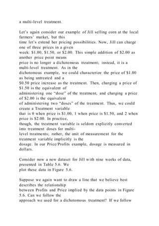 a multi-level treatment.
Let’s again consider our example of Jill selling corn at the local
farmers’ market, but this
time let’s extend her pricing possibilities. Now, Jill can charge
one of three prices in a given
week: $1.00, $1.50, or $2.00. This simple addition of $2.00 as
another price point means
price is no longer a dichotomous treatment; instead, it is a
multi-level treatment. As in the
dichotomous example, we could characterize the price of $1.00
as being untreated and a
$0.50 price increase as the treatment. Then, charging a price of
$1.50 is the equivalent of
administering one “dose” of the treatment, and charging a price
of $2.00 is the equivalent
of administering two “doses” of the treatment. Thus, we could
create a Treatment variable
that is 0 when price is $1.00, 1 when price is $1.50, and 2 when
price is $2.00. In practice,
though, the treatment variable is seldom explicitly converted
into treatment doses for multi-
level treatments; rather, the unit of measurement for the
treatment variable implicitly is the
dosage. In our Price/Profits example, dosage is measured in
dollars.
Consider now a new dataset for Jill with nine weeks of data,
presented in Table 5.6. We
plot these data in Figure 5.6.
Suppose we again want to draw a line that we believe best
describes the relationship
between Profits and Price implied by the data points in Figure
5.6. Can we follow the
approach we used for a dichotomous treatment? If we follow
 