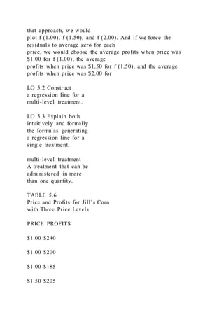 that approach, we would
plot f (1.00), f (1.50), and f (2.00). And if we force the
residuals to average zero for each
price, we would choose the average profits when price was
$1.00 for f (1.00), the average
profits when price was $1.50 for f (1.50), and the average
profits when price was $2.00 for
LO 5.2 Construct
a regression line for a
multi-level treatment.
LO 5.3 Explain both
intuitively and formally
the formulas generating
a regression line for a
single treatment.
multi-level treatment
A treatment that can be
administered in more
than one quantity.
TABLE 5.6
Price and Profits for Jill’s Corn
with Three Price Levels
PRICE PROFITS
$1.00 $240
$1.00 $200
$1.00 $185
$1.50 $205
 