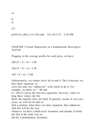 ro
fi
ts
2.5
pri91516_ch05_113-150.indd 125 10/31/17 2:29 PM
CHAPTER 5 Linear Regression as a Fundamental Descriptive
Tool126
Plugging in the average profits for each price, we have:
208.33 = b + m × 1.00
188.33 = b + m × 1.50
160 = b + m × 2.00
Unfortunately, we cannot solve for m and b. This is because we
have three equations to
solve but only two “unknowns” with which to do it. For
example, we know m = −40 and
b = 248.33 solves the first two equations; however, when we
plug these values into the
third, the equality does not hold. In general, except in very rare
cases, we will not be able to
find a solution when there are more equations than unknowns.
And this will be the case
whenever we have a multi-level treatment and attempt to build
the line in the same way we
did for a dichotomous treatment.
 