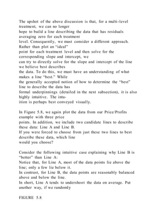 The upshot of the above discussion is that, for a multi -level
treatment, we can no longer
hope to build a line describing the data that has residuals
averaging zero for each treatment
level. Consequently, we must consider a different approach.
Rather than plot an “ideal”
point for each treatment level and then solve for the
corresponding slope and intercept, we
can try to directly solve for the slope and intercept of the line
we believe best describes
the data. To do this, we must have an understanding of what
makes a line “best.” While
the generally accepted notion of how to determine the “best”
line to describe the data has
formal underpinnings (detailed in the next subsection), it is also
highly intuitive. The intu-
ition is perhaps best conveyed visually.
In Figure 5.8, we again plot the data from our Price/Profits
example with three price
points. In addition, we include two candidate lines to describe
these data: Line A and Line B.
If you were forced to choose from just these two lines to best
describe these data, which line
would you choose?
Consider the following intuitive case explaining why Line B is
“better” than Line A:
Notice that, for Line A, most of the data points lie above the
line; only a few lie below it.
In contrast, for Line B, the data points are reasonably balanced
above and below the line.
In short, Line A tends to undershoot the data on average. Put
another way, if we randomly
FIGURE 5.8
 