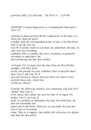 pri91516_ch05_113-150.indd 126 10/31/17 2:29 PM
CHAPTER 5 Linear Regression as a Fundamental Descriptive
Tool 127
selected an observed Price/Profit combination in the data, it is
likely the observed profit
is higher than the corresponding point on Line A for that Price.
This is not the case for
Line B. It neither tends to overshoot nor undershoot the data. In
sum, one way of ranking
candidate lines is whether they have a tendency to generally
overshoot or undershoot the
data, preferring one that does neither.
In Figure 5.9, we again plot the data from our Price/Profits
example with three price
levels, and present two new candidate lines to describe these
data: Line C and Line D. If
you were forced to choose from just these two lines to best
describe these data, which line
would you choose?
Consider the following intuitive case explaining why Line D is
“better” than Line C:
First, notice that, unlike the case for Line A in Figure 5.8,
neither Line C nor Line D
tends to overshoot or undershoot the data. For both lines, the
data are reasonably bal-
anced above and below. However, we can make the case that
Line C has an overstated
slope. That is, it suggests that profits fall with price at a greater
rate than the data points
 