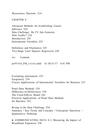 Weierstrass Theorem 214
CHAPTER 8
Advanced Methods for Establishing Causal
Inference 224
Data Challenge: Do TV Ads Generate
Web Traffic? 224
Introduction 225
Instrumental Variables 225
Definition and Illustration 225
Two-Stage Least Squares Regression 228
xvi Contents
pri91516_FM_i-xviii.indd 16 10/31/17 4:41 PM
Evaluating Instruments 233
Exogeneity 234
Classic Applications of Instrumental Variables for Business 237
Panel Data Methods 239
Difference-in-Differences 239
The Fixed-Effects Model 242
Practical Applications of Panel Data Methods
for Business 252
Rising to the Data Challenge 254
Summary / Key Terms and Concepts / Conceptual Questions /
Quantitative Problems
● COMMUNICATING DATA 8.1: Measuring the Impact of
Broadband Expansion 238
 