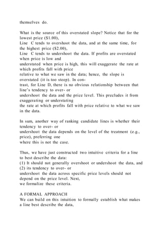 themselves do.
What is the source of this overstated slope? Notice that for the
lowest price ($1.00),
Line C tends to overshoot the data, and at the same time, for
the highest price ($2.00),
Line C tends to undershoot the data. If profits are overstated
when price is low and
understated when price is high, this will exaggerate the rate at
which profits fall with price
relative to what we saw in the data; hence, the slope is
overstated (it is too steep). In con-
trast, for Line D, there is no obvious relationship between that
line’s tendency to over- or
undershoot the data and the price level. This precludes it from
exaggerating or understating
the rate at which profits fall with price relative to what we saw
in the data.
In sum, another way of ranking candidate lines is whether their
tendency to over- or
undershoot the data depends on the level of the treatment (e.g.,
price), preferring one
where this is not the case.
Thus, we have just constructed two intuitive criteria for a line
to best describe the data:
(1) It should not generally overshoot or undershoot the data, and
(2) its tendency to over- or
undershoot the data across specific price levels should not
depend on the price level. Next,
we formalize these criteria.
A FORMAL APPROACH
We can build on this intuition to formally establish what makes
a line best describe the data,
 