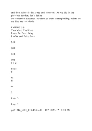 and then solve for its slope and intercept. As we did in the
previous section, let’s define
our observed outcomes in terms of their corresponding points on
the line and residuals.
FIGURE 5.9
Two More Candidate
Lines for Describing
Profits and Price Data
250
200
150
100
0 1 2
Price
P
ro
fi
ts
3
Line D
Line C
pri91516_ch05_113-150.indd 127 10/31/17 2:29 PM
 