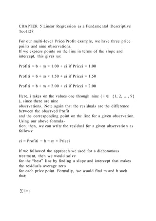 CHAPTER 5 Linear Regression as a Fundamental Descriptive
Tool128
For our multi-level Price/Profit example, we have three price
points and nine observations.
If we express points on the line in terms of the slope and
intercept, this gives us:
Profiti = b + m × 1.00 + ei if Pricei = 1.00
Profiti = b + m × 1.50 + ei if Pricei = 1.50
Profiti = b + m × 2.00 + ei if Pricei = 2.00
Here, i takes on the values one through nine ( i ∈ {1, 2, …, 9}
), since there are nine
observations. Note again that the residuals are the difference
between the observed Profit
and the corresponding point on the line for a given observation.
Using our above formula-
tion, then, we can write the residual for a given observation as
follows:
ei = Profiti − b − m × Pricei
If we followed the approach we used for a dichotomous
treatment, then we would solve
for the “best” line by finding a slope and intercept that makes
the residuals average zero
for each price point. Formally, we would find m and b such
that:
∑ i=1
 
