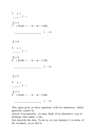 3   e i
______ 3 =
∑ i=1
3 ( Profit i − b − m × 1.00)
____________________ 3 = 0
∑ i=4
6   e i
______ 3 =
∑ i=4
6 ( Profit i − b − m × 1.50)
____________________ 3 = 0
∑ i=7
9   e i
______ 3 =
∑ i=7
9 ( Profit i − b − m × 2.00)
____________________ 3 = 0
This again gives us three equations with two unknowns, which
generally cannot be
solved. Consequently, we must think of an alternative way of
defining what makes a line
best describe the data. To do so, we can interpret it in terms of
the residuals, as we did in
 