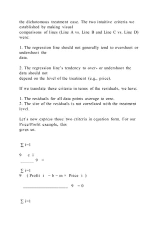 the dichotomous treatment case. The two intuitive criteria we
established by making visual
comparisons of lines (Line A vs. Line B and Line C vs. Line D)
were:
1. The regression line should not generally tend to overshoot or
undershoot the
data.
2. The regression line’s tendency to over- or undershoot the
data should not
depend on the level of the treatment (e.g., price).
If we translate these criteria in terms of the residuals, we have:
1. The residuals for all data points average to zero.
2. The size of the residuals is not correlated with the treatment
level.
Let’s now express those two criteria in equation form. For our
Price/Profit example, this
gives us:
∑ i=1
9   e i
______ 9 =
∑ i=1
9 ( Profit i − b − m × Price i )
____________________ 9 = 0
∑ i=1
 