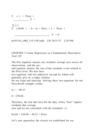 9   e i × Price i
____________ 9 =
∑ i=1
9 ( Profit i − b − m × Price i ) × Price i
__________________________ 9 = 0
pri91516_ch05_113-150.indd 128 10/31/17 2:29 PM
CHAPTER 5 Linear Regression as a Fundamental Descriptive
Tool 129
The first equation ensures our residuals average zero across all
observations, and the sec-
ond equation ensures the size of the residuals is not related to
the Price level. We now have
two equations and two unknowns (m and b), which will
generally give us a single solution
for our slope and intercept. Solving these two equations for our
Price/Profit example yields:
m = − 48.33
b = 258.06
Therefore, the line that best fits the data, where “best” implies
residuals that average
zero and are not correlated with the treatment, is:
Profit = 258.06 − 48.33 × Price
Let’s now generalize the criteria we established for our
 
