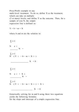 Price/Profit example to any
multi-level treatment. To do so, define X as the treatment,
which can take on multiple
(2 or more) levels, and define Y as the outcome. Then, for a
sample of size N, the simple
regression line is defined as:
Y = b + m × X
where b and m are the solution to:
∑ i=1
N   e i
_______ N =
∑ i=1
N ( Y i − b − m × X i )
________________ N = 0
∑ i=1
N   e i × X i
__________ N =
∑ i=1
N ( Y i − b − m × X i ) × X i
___________________ N = 0
Generically solving for m and b using these two equations
yields the following formulas
for the slope and intercept of a simple regression line:
 