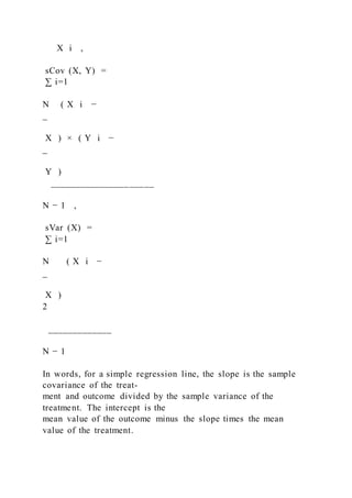 X i ,
sCov (X, Y) =
∑ i=1
N ( X i −
_
X ) × ( Y i −
_
Y )
_____________________
N − 1 ,
sVar (X) =
∑ i=1
N ( X i −
_
X )
2
_____________
N − 1
In words, for a simple regression line, the slope is the sample
covariance of the treat-
ment and outcome divided by the sample variance of the
treatment. The intercept is the
mean value of the outcome minus the slope times the mean
value of the treatment.
 
