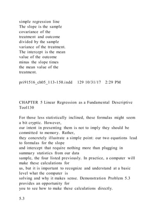 simple regression line
The slope is the sample
covariance of the
treatment and outcome
divided by the sample
variance of the treatment.
The intercept is the mean
value of the outcome
minus the slope times
the mean value of the
treatment.
pri91516_ch05_113-150.indd 129 10/31/17 2:29 PM
CHAPTER 5 Linear Regression as a Fundamental Descriptive
Tool130
For those less statistically inclined, these formulas might seem
a bit cryptic. However,
our intent in presenting them is not to imply they should be
committed to memory. Rather,
they concretely illustrate a simple point: our two equations lead
to formulas for the slope
and intercept that require nothing more than plugging in
summary statistics from our data
sample, the four listed previously. In practice, a computer will
make these calculations for
us, but it is important to recognize and understand at a basic
level what the computer is
solving and why it makes sense. Demonstration Problem 5.3
provides an opportunity for
you to see how to make these calculations directly.
5.3
 