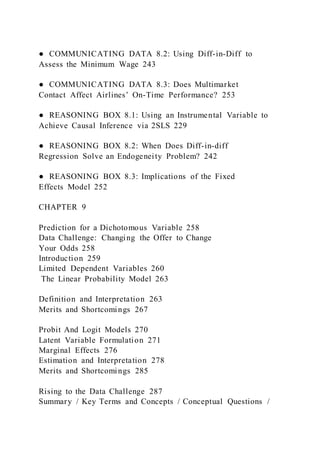 ● COMMUNICATING DATA 8.2: Using Diff-in-Diff to
Assess the Minimum Wage 243
● COMMUNICATING DATA 8.3: Does Multimarket
Contact Affect Airlines’ On-Time Performance? 253
● REASONING BOX 8.1: Using an Instrumental Variable to
Achieve Causal Inference via 2SLS 229
● REASONING BOX 8.2: When Does Diff-in-diff
Regression Solve an Endogeneity Problem? 242
● REASONING BOX 8.3: Implications of the Fixed
Effects Model 252
CHAPTER 9
Prediction for a Dichotomous Variable 258
Data Challenge: Changing the Offer to Change
Your Odds 258
Introduction 259
Limited Dependent Variables 260
The Linear Probability Model 263
Definition and Interpretation 263
Merits and Shortcomings 267
Probit And Logit Models 270
Latent Variable Formulation 271
Marginal Effects 276
Estimation and Interpretation 278
Merits and Shortcomings 285
Rising to the Data Challenge 287
Summary / Key Terms and Concepts / Conceptual Questions /
 
