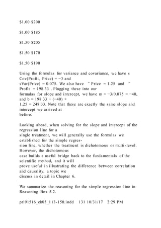 $1.00 $200
$1.00 $185
$1.50 $205
$1.50 $170
$1.50 $190
Using the formulas for variance and covariance, we have s
Cov(Profit, Price) = −3 and
sVar(Price) = 0.075. We also have ‾ Price = 1.25 and ‾
Profit = 198.33 . Plugging these into our
formulas for slope and intercept, we have m = −3/0.075 = −40,
and b = 198.33 − (−40) ×
1.25 = 248.33. Note that these are exactly the same slope and
intercept we arrived at
before.
Looking ahead, when solving for the slope and intercept of the
regression line for a
single treatment, we will generally use the formulas we
established for the simple regres-
sion line, whether the treatment is dichotomous or multi-level.
However, the dichotomous
case builds a useful bridge back to the fundamentals of the
scientific method, and it will
prove useful in illustrating the difference between correlation
and causality, a topic we
discuss in detail in Chapter 6.
We summarize the reasoning for the simple regression line in
Reasoning Box 5.2.
pri91516_ch05_113-150.indd 131 10/31/17 2:29 PM
 