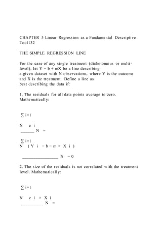 CHAPTER 5 Linear Regression as a Fundamental Descriptive
Tool132
THE SIMPLE REGRESSION LINE
For the case of any single treatment (dichotomous or multi -
level), let Y = b + mX be a line describing
a given dataset with N observations, where Y is the outcome
and X is the treatment. Define a line as
best describing the data if:
1. The residuals for all data points average to zero.
Mathematically:
∑ i=1
N   e i
______ N =
∑ i=1
N ( Y i − b − m × X i )
________________ N = 0
2. The size of the residuals is not correlated with the treatment
level. Mathematically:
∑ i=1
N   e i × X i
__________ N =
 