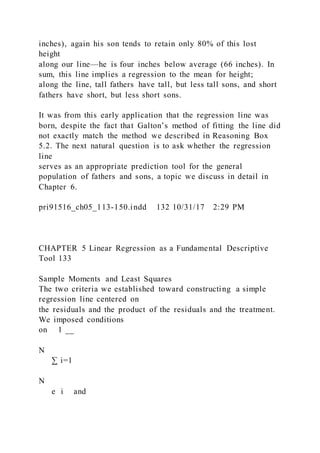 inches), again his son tends to retain only 80% of this lost
height
along our line—he is four inches below average (66 inches). In
sum, this line implies a regression to the mean for height;
along the line, tall fathers have tall, but less tall sons, and short
fathers have short, but less short sons.
It was from this early application that the regression line was
born, despite the fact that Galton’s method of fitting the line did
not exactly match the method we described in Reasoning Box
5.2. The next natural question is to ask whether the regression
line
serves as an appropriate prediction tool for the general
population of fathers and sons, a topic we discuss in detail in
Chapter 6.
pri91516_ch05_113-150.indd 132 10/31/17 2:29 PM
CHAPTER 5 Linear Regression as a Fundamental Descriptive
Tool 133
Sample Moments and Least Squares
The two criteria we established toward constructing a simple
regression line centered on
the residuals and the product of the residuals and the treatment.
We imposed conditions
on 1 __
N
∑ i=1
N
e i and
 