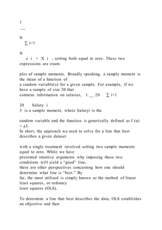 1
__
N
∑ i=1
N
e i × X i , setting both equal to zero. These two
expressions are exam-
ples of sample moments. Broadly speaking, a sample moment is
the mean of a function of
a random variable(s) for a given sample. For example, if we
have a sample of size 20 that
contains information on salaries, 1 __ 20 ∑ i=1
20 Salary i
3 is a sample moment, where Salaryi is the
random variable and the function is generically defined as f (a)
= a3.
In short, the approach we used to solve for a line that best
describes a given dataset
with a single treatment involved setting two sample moments
equal to zero. While we have
presented intuitive arguments why imposing these two
conditions will yield a “good” line,
there are other perspectives concerning how one should
determine what line is “best.” By
far, the most utilized is simply known as the method of linear
least squares, or ordinary
least squares (OLS).
To determine a line that best describes the data, OLS establishes
an objective and then
 
