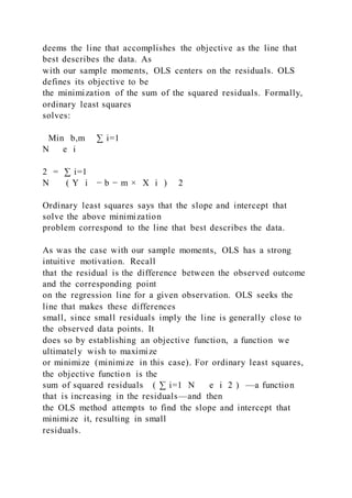 deems the line that accomplishes the objective as the line that
best describes the data. As
with our sample moments, OLS centers on the residuals. OLS
defines its objective to be
the minimization of the sum of the squared residuals. Formally,
ordinary least squares
solves:
Min b,m   ∑ i=1
N   e i
2 = ∑ i=1
N   ( Y i − b − m × X i ) 2
Ordinary least squares says that the slope and intercept that
solve the above minimization
problem correspond to the line that best describes the data.
As was the case with our sample moments, OLS has a strong
intuitive motivation. Recall
that the residual is the difference between the observed outcome
and the corresponding point
on the regression line for a given observation. OLS seeks the
line that makes these differences
small, since small residuals imply the line is generally close to
the observed data points. It
does so by establishing an objective function, a function we
ultimately wish to maximize
or minimize (minimize in this case). For ordinary least squares,
the objective function is the
sum of squared residuals ( ∑ i=1 N e i 2 ) —a function
that is increasing in the residuals—and then
the OLS method attempts to find the slope and intercept that
minimize it, resulting in small
residuals.
 