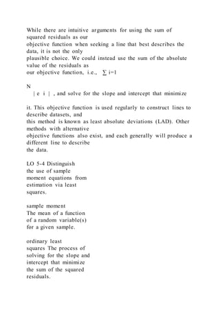 While there are intuitive arguments for using the sum of
squared residuals as our
objective function when seeking a line that best describes the
data, it is not the only
plausible choice. We could instead use the sum of the absolute
value of the residuals as
our objective function, i.e., ∑ i=1
N
| e i | , and solve for the slope and intercept that minimize
it. This objective function is used regularly to construct lines to
describe datasets, and
this method is known as least absolute deviations (LAD). Other
methods with alternative
objective functions also exist, and each generally will produce a
different line to describe
the data.
LO 5-4 Distinguish
the use of sample
moment equations from
estimation via least
squares.
sample moment
The mean of a function
of a random variable(s)
for a given sample.
ordinary least
squares The process of
solving for the slope and
intercept that minimize
the sum of the squared
residuals.
 